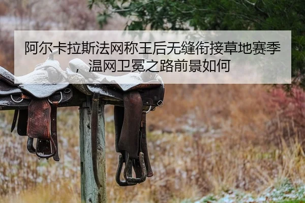 阿尔卡拉斯法网称王后无缝衔接草地赛季，温网卫冕之路前景如何
